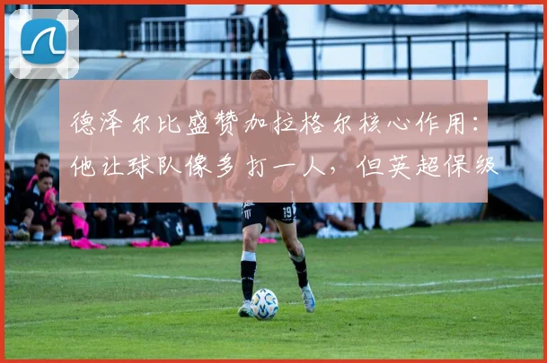 德泽尔比盛赞加拉格尔核心作用:他让球队像多打一人,但英超保级战仍未结束