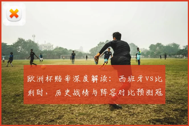 欧洲杯赔率深度解读:西班牙vs比利时,历史战绩与阵容对比预测冠军归属