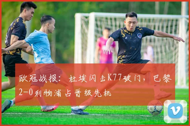 欧冠战报:杜埃闪击K77破门,巴黎2-0利物浦占晋级先机
