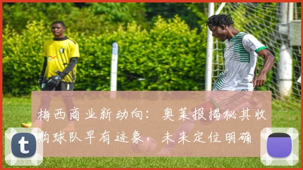 梅西商业新动向:奥莱报揭秘其收购球队早有迹象,未来定位明确