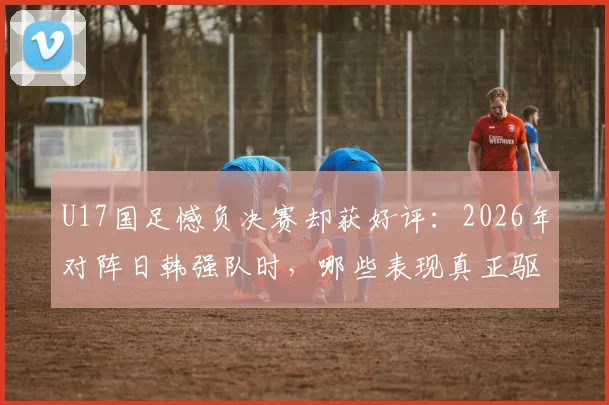 U17国足憾负决赛却获好评:2026年对阵日韩强队时,哪些表现真正驱散了无力感?