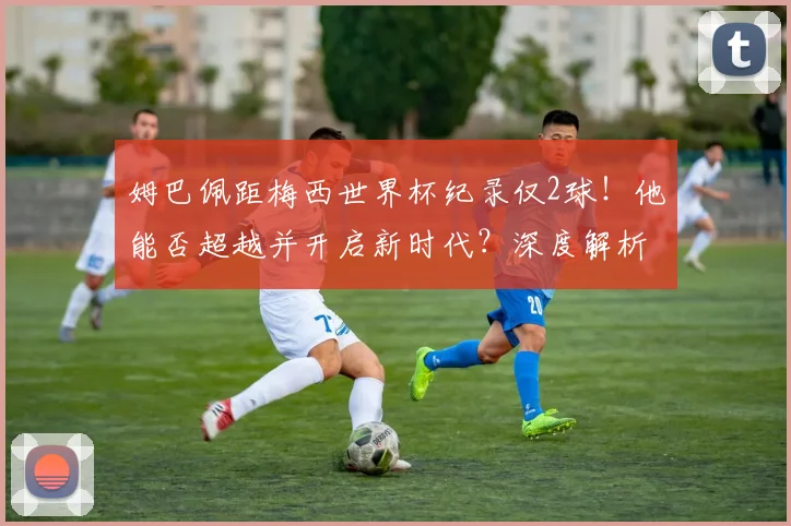 姆巴佩距梅西世界杯纪录仅2球！他能否超越并开启新时代？深度解析