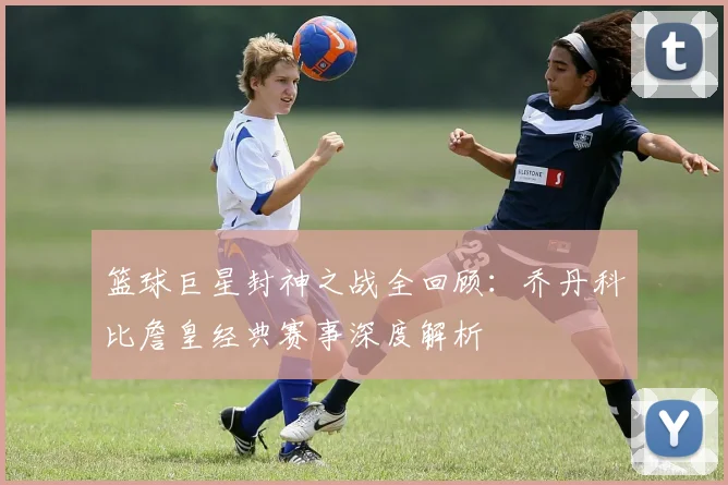 篮球巨星封神之战全回顾:乔丹科比詹皇经典赛事深度解析