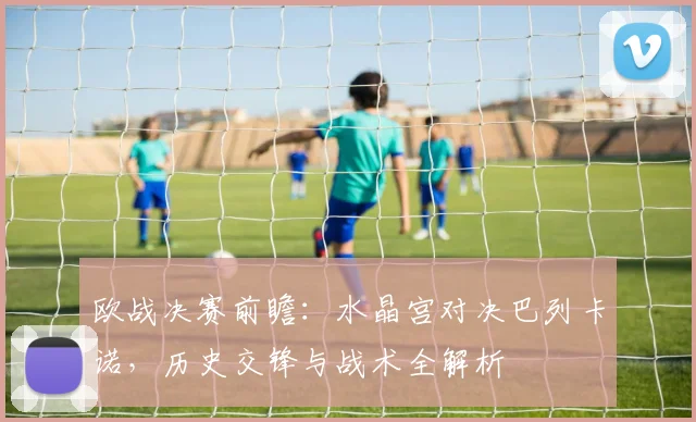 欧战决赛前瞻:水晶宫对决巴列卡诺,历史交锋与战术全解析