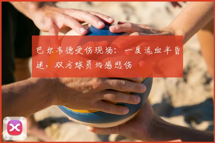 巴尔韦德受伤现场:一度流血半昏迷,双方球员均感悲伤