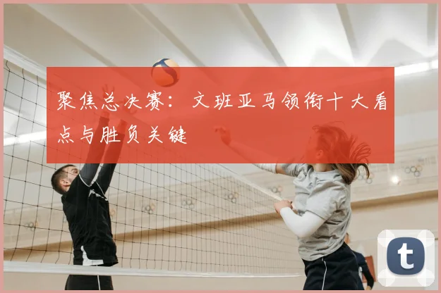 聚焦总决赛:文班亚马领衔十大看点与胜负关键