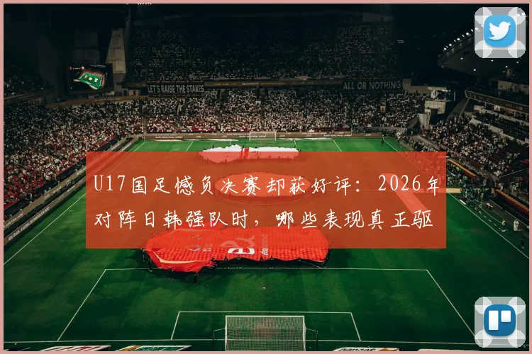 U17国足憾负决赛却获好评:2026年对阵日韩强队时,哪些表现真正驱散了无力感?