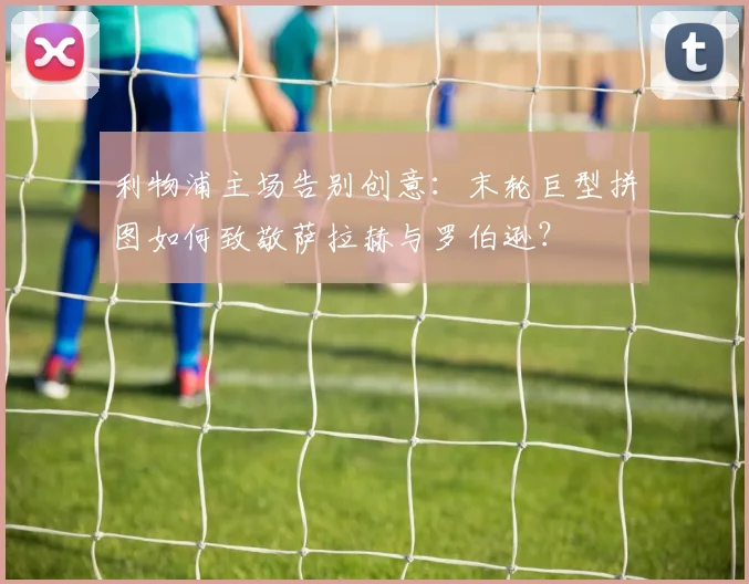 利物浦主场告别创意:末轮巨型拼图如何致敬萨拉赫与罗伯逊?