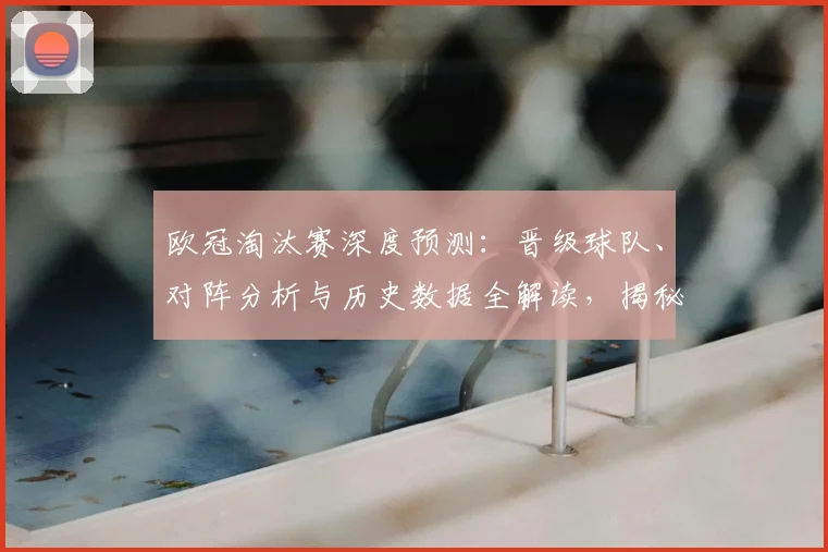 欧冠淘汰赛深度预测：晋级球队、对阵分析与历史数据全解读，揭秘专家眼中的四强与夺冠热门